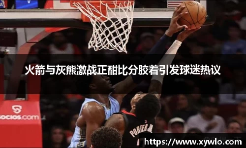火箭与灰熊激战正酣比分胶着引发球迷热议